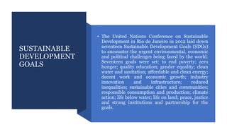 SUSTAINABLE
DEVELOPMENT
GOALS
• The United Nations Conference on Sustainable
Development in Rio de Janeiro in 2012 laid down
seventeen Sustainable Development Goals (SDGs)
to encounter the urgent environmental, economic
and political challenges being faced by the world.
Seventeen goals were set: to end poverty; zero
hunger; quality education; gender equality; clean
water and sanitation; affordable and clean energy;
decent work and economic growth; industry
innovation and infrastructure; reduced
inequalities; sustainable cities and communities;
responsible consumption and production; climate
action; life below water; life on land; peace, justice
and strong institutions and partnership for the
goals.
 