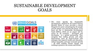 SUSTAINABLE DEVELOPMENT
GOALS
• The 2030 Agenda for Sustainable
Development, adopted by all United Nations
Member States in 2015, provides a shared
blueprint for peace and prosperity for people
and the planet, now and into the future. At its
heart are the 17 Sustainable Development
Goals (SDGs), which are an urgent call for
action by all countries - developed and
developing - in a global partnership. They
recognize that ending poverty and other
deprivations must go hand-in-hand with
strategies that improve health and education,
reduce inequality, and spur economic growth
– all while tackling climate change and
working to preserve our oceans and forests.
 
