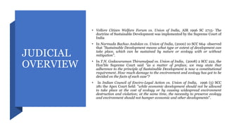 JUDICIAL
OVERVIEW
• Vellore Citizen Welfare Forum vs. Union of India, AIR 1996 SC 2715- The
doctrine of Sustainable Development was implemented by the Supreme Court of
India
• In Narmada Bachao Andolan vs. Union of India, (2000) 10 SCC 664- observed
that "Sustainable Development means what type or extent of development can
take place, which can be sustained by nature or ecology with or without
mitigation".
• In T.N. Godavaraman Thirumulpad vs. Union of India, (2008) 2 SCC 222, the
Hon'ble Supreme Court said "as a matter of preface, we may state that
adherence to the principle of Sustainable Development is now a constitutional
requirement. How much damage to the environment and ecology has got to be
decided on the facts of each case"?
• In Indian Council of Enviro-Legal Action vs. Union of India, 1996 (5) SCC
281 the Apex Court held: "while economic development should not be allowed
to take place at the cost of ecology or by causing widespread environment
destruction and violation; at the same time, the necessity to preserve ecology
and environment should not hamper economic and other developments".
 