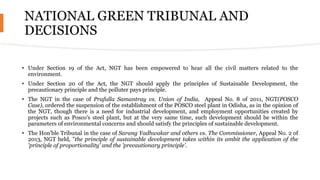 NATIONAL GREEN TRIBUNAL AND
DECISIONS
• Under Section 19 of the Act, NGT has been empowered to hear all the civil matters related to the
environment.
• Under Section 20 of the Act, the NGT should apply the principles of Sustainable Development, the
precautionary principle and the polluter pays principle.
• The NGT in the case of Prafulla Samantray vs. Union of India, Appeal No. 8 of 2011, NGT(POSCO
Case), ordered the suspension of the establishment of the POSCO steel plant in Odisha, as in the opinion of
the NGT, though there is a need for industrial development, and employment opportunities created by
projects such as Posco's steel plant, but at the very same time, such development should be within the
parameters of environmental concerns and should satisfy the principles of sustainable development.
• The Hon'ble Tribunal in the case of Sarang Yadhwakar and others vs. The Commissioner, Appeal No. 2 of
2013, NGT held, "the principle of sustainable development takes within its ambit the application of the
'principle of proportionality' and the 'precautionary principle'.
 