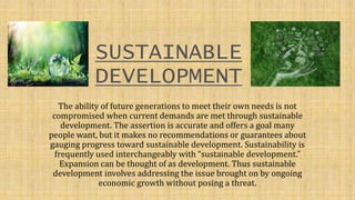 SUSTAINABLE
DEVELOPMENT
The ability of future generations to meet their own needs is not
compromised when current demands are met through sustainable
development. The assertion is accurate and offers a goal many
people want, but it makes no recommendations or guarantees about
gauging progress toward sustainable development. Sustainability is
frequently used interchangeably with “sustainable development.”
Expansion can be thought of as development. Thus sustainable
development involves addressing the issue brought on by ongoing
economic growth without posing a threat.
 