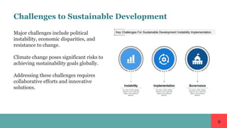 9
Challenges to Sustainable Development
Major challenges include political
instability, economic disparities, and
resistance to change.
Climate change poses significant risks to
achieving sustainability goals globally.
Addressing these challenges requires
collaborative efforts and innovative
solutions.
 