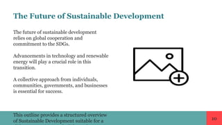 10
The Future of Sustainable Development
The future of sustainable development
relies on global cooperation and
commitment to the SDGs.
Advancements in technology and renewable
energy will play a crucial role in this
transition.
A collective approach from individuals,
communities, governments, and businesses
is essential for success.
This outline provides a structured overview
of Sustainable Development suitable for a
 