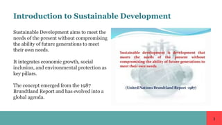 1
Introduction to Sustainable Development
Sustainable Development aims to meet the
needs of the present without compromising
the ability of future generations to meet
their own needs.
It integrates economic growth, social
inclusion, and environmental protection as
key pillars.
The concept emerged from the 1987
Brundtland Report and has evolved into a
global agenda.
 