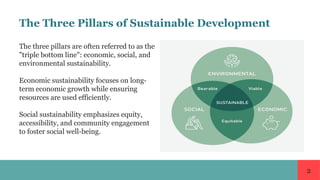 2
The Three Pillars of Sustainable Development
The three pillars are often referred to as the
"triple bottom line": economic, social, and
environmental sustainability.
Economic sustainability focuses on long-
term economic growth while ensuring
resources are used efficiently.
Social sustainability emphasizes equity,
accessibility, and community engagement
to foster social well-being.
 