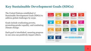3
Key Sustainable Development Goals (SDGs)
The United Nations established 17
Sustainable Development Goals (SDGs) to
address global challenges by 2030.
Goals include eradicating poverty,
promoting gender equality, and combating
climate change.
Each goal is interlinked, meaning progress
in one area can positively impact others.
 
