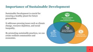 4
Importance of Sustainable Development
Sustainable Development is crucial for
ensuring a healthy planet for future
generations.
It addresses pressing issues such as climate
change, resource depletion, and social
inequality.
By promoting sustainable practices, we can
create resilient communities and
economies.
 