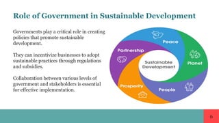 6
Role of Government in Sustainable Development
Governments play a critical role in creating
policies that promote sustainable
development.
They can incentivize businesses to adopt
sustainable practices through regulations
and subsidies.
Collaboration between various levels of
government and stakeholders is essential
for effective implementation.
 