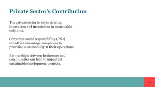 7
Private Sector's Contribution
The private sector is key in driving
innovation and investment in sustainable
solutions.
Corporate social responsibility (CSR)
initiatives encourage companies to
prioritize sustainability in their operations.
Partnerships between businesses and
communities can lead to impactful
sustainable development projects.
 