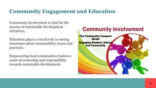 8
Community Engagement and Education
Community involvement is vital for the
success of sustainable development
initiatives.
Education plays a crucial role in raising
awareness about sustainability issues and
practices.
Empowering local communities fosters a
sense of ownership and responsibility
towards sustainable development.
 