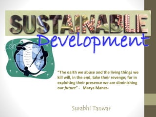 Development
Surabhi Tanwar
“The earth we abuse and the living things we
kill will, in the end, take their revenge; for in
exploiting their presence we are diminishing
our future” - Marya Manes.
 