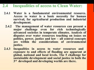 2.4  Inequalities of access to Clean Water:   2.4.1 Water is a fundamental environmental resource. Access to water is a basic necessity for human survival, for agricultural production and industrial development.  2.4.2  The management of water resources can present a major challenge even for rich technologically advanced societies in temperate climates. Analysis of disputes over water resources touching on issues on politics, power, justice and law – all central concepts are within the considerations of environmental justice. 2.4.3 Inequalities in access to water resources and  exposure to and effects of flooding are apparent at global, national and local levels. The 5 challenge for sustainable development and social justice in both the 3 rd   developed and developing worlds are there. 