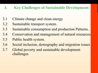 3.1 Climate change and clean energy 3.2 Sustainable transport system. 3.3 Sustainable consumption and production Patterns. 3.4 Conservation and management of natural resources 3.5 Public health system.  3.6 Social inclusion, demography and migration issues  3.7 Global poverty and sustainable development challenges 3.  Key Challenges of Sustainable Development: 