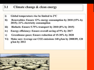 3.1 Climate change & clean energy i) Global temperature rise be limited to 2°C Ii)  Renewables: Ensure 12% energy consumption by 2010 (15% by 2015); 21% electricity consumption iii)  Biofuels: Ensure   5.75% transport by 2010 (8% by 2015) iv) Energy efficiency: Ensure   overall saving of 9% by 2017 v)  Greenhouse gases: Ensure   reduction of 15-30% by 2020  Vi) Make sure Average car CO2 emissions 140 g/km by 2008/09, 120 g/km by 2012 