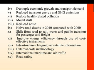 iv) Decouple economic growth and transport demand v)  Reduced transport energy and GHG emissions  vi)  Reduce health-related pollution  vii)  Modal shift viii) Reduced noise ix)  Halve road deaths in 2010 compared with 2000 x) Shift from road to rail, water and public transport for passenger and freight xi)  Improve energy efficiency through use of cost-effective instruments xii)  Infrastructure charging via satellite information  xiii) External costs methodology xiv)  International maritime and air traffic xv) Road safety 