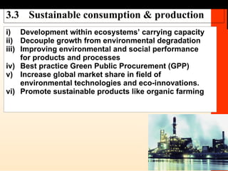3.3 Sustainable consumption & production i) Development within ecosystems’ carrying capacity ii) Decouple growth from environmental degradation iii) Improving environmental and social performance  for products and processes iv) Best practice Green Public Procurement (GPP) v) Increase global market share in field of  environmental technologies and eco-innovations. vi) Promote sustainable products like organic farming 