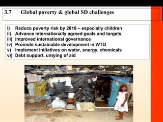 3.7 Global poverty & global SD challenges i) Reduce poverty risk by 2010 – especially children ii) Advance  internationally agreed goals and targets iii) Improved international governance iv) Promote sustainable development in WTO v) Implement initiatives on water, energy, chemicals vi) Debt support, untying of aid 