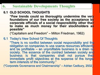 6. Sustainable Developments Thoughts 6.1 OLD SCHOOL THOUGHTS “ Few trends could so thoroughly undermine the very foundations of our free society as the acceptance by corporate officials of a social responsibility other than to make as much money for their stockholders as possible” (“Capitalism and Freedom” – Milton Friedman, 1962) 6.1 Today’s New School Of Thoughts “ There is no conflict between social responsibility and the obligation on companies to use scarce resources efficiently and be profitable – an unprofitable business is a drain on society. The essence of the contract between society and business is that companies shall not pursue their immediate profit objectives at the expense of the longer term interests of the community.”  (“Corporate Governance and Chairmanship” – Adrian Cadbury, 2002) 