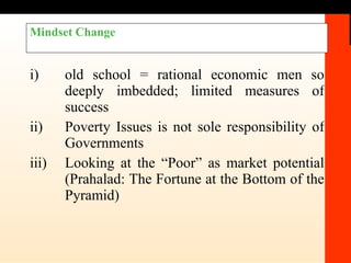 Mindset Change i) old school = rational economic men so deeply imbedded; limited measures of success ii) Poverty Issues is not sole responsibility of Governments  iii) Looking at the “Poor” as market potential (Prahalad: The Fortune at the Bottom of the Pyramid) 