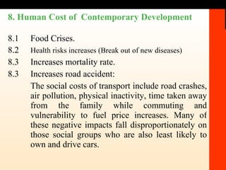 8. Human Cost of  Contemporary Development 8.1 Food Crises. 8.2 Health risks increases (Break out of new diseases) 8.3 Increases mortality rate. 8.3 Increases road accident:  The social costs of transport include road crashes, air pollution, physical inactivity, time taken away from the family while commuting and vulnerability to fuel price increases. Many of these negative impacts fall disproportionately on those social groups who are also least likely to own and drive cars. 