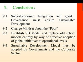 9. Conclusion :  9.1 Socio-Economic Integration and good  Governance must ensure Sustainable Development  9.2 Change Mindset about the “Poor” 9.3 Establish SD Model and replace old school models entirely by way of effective adoption of global initiatives at operational levels.  9.4 Sustainable Development Model must be adopted by Governments and the Corporate Sector 