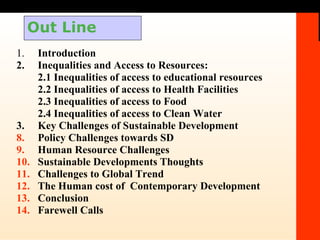 Out Line 1. Introduction 2. Inequalities and Access to Resources: 2.1 Inequalities of access to educational resources 2.2 Inequalities of access to Health Facilities 2.3 Inequalities of access to Food 2.4 Inequalities of access to Clean Water 3. Key Challenges of Sustainable Development Policy Challenges towards SD Human Resource Challenges Sustainable Developments Thoughts Challenges to Global Trend The Human cost of  Contemporary Development Conclusion Farewell Calls 