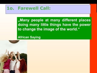 1o.  Farewell Call: „ Many people at many different places doing many little things have the power to change the image of the world.“ African Saying 