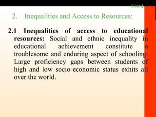 Contd... 2.1 Inequalities of access to educational resources:  Social and ethnic inequality in educational achievement constitute a troublesome and enduring aspect of schooling. Large proficiency gaps between students of high and low socio-economic status exhits all over the world.  2.  Inequalities and Access to Resources: 