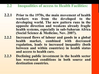 2.2  Inequalities of access to Health Facilities:  2.2.1  Prior to the 1970s, the main movement of health workers was from the developed to the developing world. The new pattern runs in the opposite direction and weakens already fragile health systems, especially in sub-Saharan Africa (Social Science & Medicine, Nov. 2007).  2.2.2 Increased flows of labour and goods in a global health market, combined with decreased regulation, leads to increased inequality (both between and within countries) in health status and access to health care.  2.2.3 Declining public investment in the health sector has worsened conditions in both source and destination countries. 