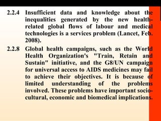 2.2.4 Insufficient data and knowledge about the inequalities generated by the new health-related global flows of labour and medical technologies is a services problem (Lancet, Feb. 2008).  2.2.8 Global health campaigns, such as the World Health Organization's "Train, Retain and Sustain" initiative, and the G8/UN campaign for universal access to AIDS medicines may fail to achieve their objectives. It is because of limited understanding of the problems involved. These problems have important socio-cultural, economic and biomedical implications. 