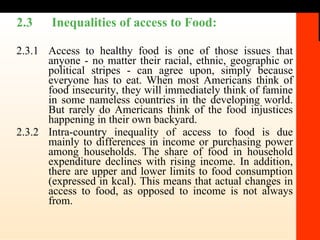 2.3  Inequalities of access to Food:   2.3.1 Access to healthy food is one of those issues that anyone - no matter their racial, ethnic, geographic or political stripes - can agree upon, simply because everyone has to eat. When most Americans think of food insecurity, they will immediately think of famine in some nameless countries in the developing world. But rarely do Americans think of the food injustices happening in their own backyard. 2.3.2 Intra-country inequality of access to food is due mainly to differences in income or purchasing power among households. The share of food in household expenditure declines with rising income. In addition, there are upper and lower limits to food consumption (expressed in kcal). This means that actual changes in access to food, as opposed to income is not always from. 