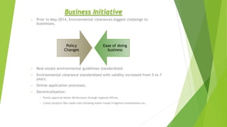 Business Initiative
• Prior to May-2014, Environmental clearances biggest challenge to
businesses.
• Real estate environmental guidelines standardized.
• Environmental clearance standardized with validity increased from 5 to 7
years.
• Online application processes.
• Decentralization:
• Forest approval below 40 hectares through regional offices.
• Linear projects like roads/rails/drinking water/canal/irrigation/transmission etc.
Policy
Changes
Ease of doing
business
 