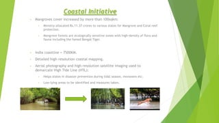 Coastal Initiative
• Mangroves cover increased by more than 100sqkm:
• Ministry allocated Rs.11.37 crores to various states for Mangrove and Coral reef
protection.
• Mangrove forests are ecologically sensitive zones with high-density of flora and
fauna including the famed Bengal Tiger.
• India coastline = 7500KM.
• Detailed high-resolution coastal mapping.
• Aerial photography and high-resolution satellite imaging used to
demarcate High Tide Line (HTL):
• Helps states in disaster prevention during tidal season, monsoons etc.
• Low-lying areas to be identified and measures taken.
 