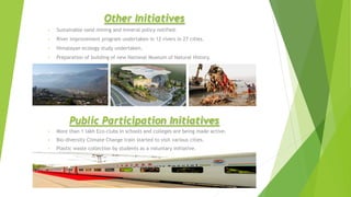 Other Initiatives
• Sustainable sand mining and mineral policy notified.
• River improvement program undertaken in 12 rivers in 27 cities.
• Himalayan ecology study undertaken.
• Preparation of building of new National Museum of Natural History.
Public Participation Initiatives
• More than 1 lakh Eco-clubs in schools and colleges are being made active.
• Bio-diversity Climate Change train started to visit various cities.
• Plastic waste collection by students as a voluntary initiative.
 