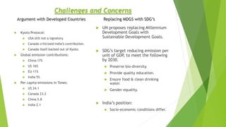 Argument with Developed Countries
 Kyoto Protocol:
 USA still not a signatory.
 Canada criticized India’s contribution.
 Canada itself backed out of Kyoto.
 Global emission contributions:
 China 17%
 US 16%
 EU 11%
 India 5%
 Per capita emissions in Tones:
 US 24.1
 Canada 23.2
 China 5.8
 India 2.1
 UN proposes replacing Millennium
Development Goals with
Sustainable Development Goals.
 SDG’s target reducing emission per
unit of GDP, to meet the following
by 2030.
 Preserve bio-diversity.
 Provide quality education.
 Ensure food & clean drinking
water.
 Gender equality.
 India’s position:
 Socio-economic conditions differ.
Challenges and Concerns
Replacing MDGS with SDG’s
 
