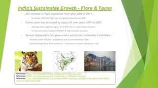India’s Sustainable Growth – Flora & Fauna
• 20% increase in Tiger population from year 2006 to 2011:
• Estimated 1700 wild Tigers out of a global population of 3000.
• Forest cover has increased by nearly 5% over years 1997 to 2007:
• Although some negative impact since 2007 due to rapid industrialization.
• Forests estimated to absorb 50-60MT of CO2 emissions annually.
• Various independent but government authorized authorities established:
• National Green Tribunal > expeditious trial of environmental cases.
• National Ganga River Basin Authority > innovation to protect the historic river.
Reference: https://en.wikipedia.org/wiki/Biological_Diversity_Act,_2002
Reference: https://en.wikipedia.org/wiki/Convention_on_Biological_Diversity
Reference: http://www.downtoearth.org.in/news/dense-forests-lost-increase-in-net-green-cover-forest-
survey-of-india-2015-52028
 