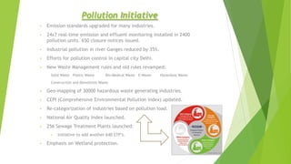 Pollution Initiative
• Emission standards upgraded for many industries.
• 24x7 real-time emission and effluent monitoring installed in 2400
pollution units. 650 closure notices issued.
• Industrial pollution in river Ganges reduced by 35%.
• Efforts for pollution control in capital city Delhi.
• New Waste Management rules and old rules revamped:
Solid Waste Plastic Waste Bio-Medical Waste E-Waste Hazardous Waste
Construction and Demolition Waste
• Geo-mapping of 30000 hazardous waste generating industries.
• CEPI (Comprehensive Environmental Pollution Index) updated.
• Re-categorization of industries based on pollution load.
• National Air Quality Index launched.
• 256 Sewage Treatment Plants launched:
• Initiative to add another 640 STP’s.
• Emphasis on Wetland protection.
 