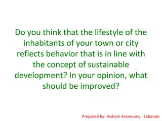 Do you think that the lifestyle of the
inhabitants of your town or city
reflects behavior that is in line with
the concept of sustainable
development? In your opinion, what
should be improved?
Prepared by: Hisham Aramouny - Lebanon
 
