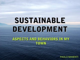 SUSTAINABLE
DEVELOPMENT
ASPECTS AND BEHAVIORS IN MY
           TOWN


                      PAOLO MANENTI
 