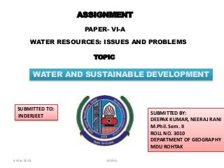 ASSIGNMENT
PAPER- VI-A
WATER RESOURCES: ISSUES AND PROBLEMS
SUBMITTED TO:
INDERJEET
SUBMITTED BY:
DEEPAK KUMAR, NEERAJ RANI
M.Phil. Sem. II
ROLL NO. 3010
DEPARTMENT OF GEOGRAPHY
MDU ROHTAK
TOPIC
WATER AND SUSTAINABLE DEVELOPMENT
4 May 2018 DEERAJ
 