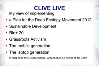 CLIVE LIVE
    My view of implementing
●   a Plan for the Deep Ecology Movement 2012
●   Sustainable Development
●   Rio+ 20
●   Grassroots Activism
●   The mobile generation
●   The laptop generation
    in support of the Green Alliance, Greenpeace & Friends of the Earth
 