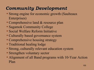 Community Development Strong engine for economic growth (Saulteaux Enterprises)  Comprehensive land & resource plan Sagamok Community College Social Welfare Reform Initiative Culturally based governance system Comprehensive housing strategy Traditional healing lodge Strong, culturally relevant education system Strengthen voluntary sector Alignment of all Band programs with 10-Year Action Plan 