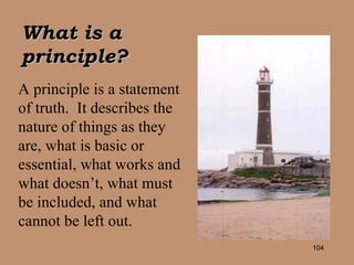 A principle is a statement of truth.  It describes the nature of things as they are, what is basic or essential, what works and what doesn’t, what must be included, and what cannot be left out. What is a principle? 