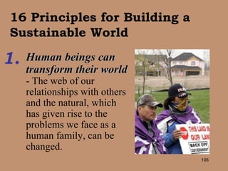 16 Principles for Building a Sustainable World Human beings can transform their world  - The web of our relationships with others and the natural, which has given rise to the problems we face as a human family, can be changed.   1. 