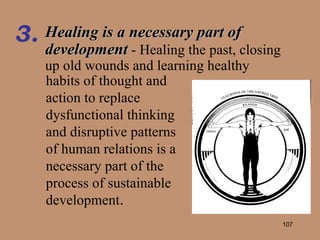 Healing is a necessary part of development  - Healing the past, closing up old wounds and learning healthy 3. habits of thought and action to replace dysfunctional thinking and disruptive patterns of human relations is a necessary part of the process of sustainable development . 
