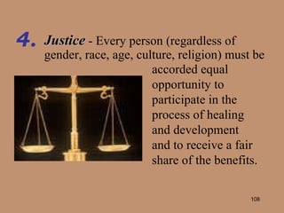 Justice   - Every person (regardless of gender, race, age, culture, religion) must be 4. accorded equal opportunity to participate in the process of healing and development and to receive a fair share of the benefits. 