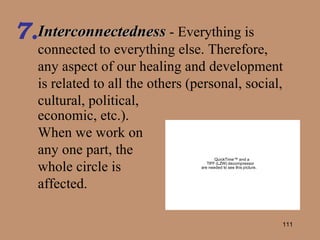 Interconnectedness  - Everything is connected to everything else. Therefore, any aspect of our healing and development is related to all the others (personal, social, cultural, political,  7. economic, etc.).  When we work on any one part, the whole circle is affected. 
