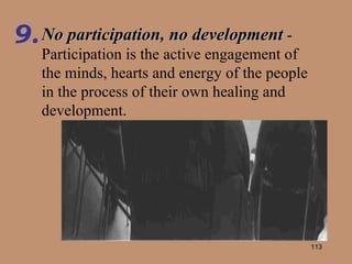 No participation, no development  - Participation is the active engagement of the minds, hearts and energy of the people in the process of their own healing and development. 9. 