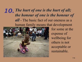 The hurt of one is the hurt of all; the honour of one is the honour of all  - The basic fact of our oneness as a human family means that development 10. for some at the expense of wellbeing for others is not acceptable or sustainable. 