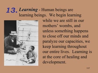 Learning  - Human beings are learning beings.  We begin learning 13. while we are still in our mothers’ wombs, and unless something happens to close off our minds and paralyze our capacities, we keep learning throughout our entire lives.  Learning is at the core of healing and development. 